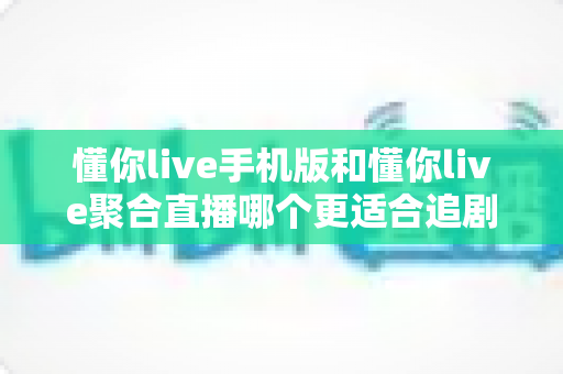 懂你live手机版和懂你live聚合直播哪个更适合追剧？深度对比帮你选出追剧神器