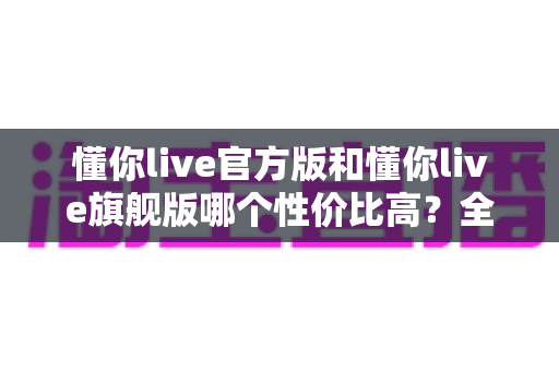 懂你live官方版和懂你live旗舰版哪个性价比高？全面对比帮你选对最划算的版本