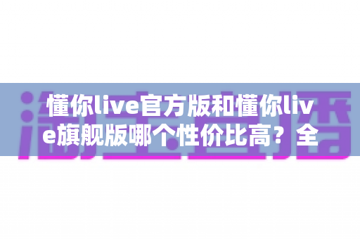 懂你live官方版和懂你live旗舰版哪个性价比高？全面对比帮你选对最划算的版本