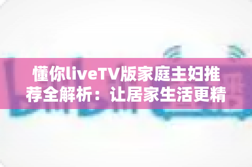 懂你liveTV版家庭主妇推荐全解析:让居家生活更精彩的电视直播软件实用指南 懂你liveTV版家庭主妇推荐全解析:让居家生活更精彩的电视直播软件实用指南