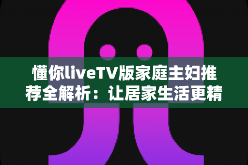 懂你liveTV版家庭主妇推荐全解析：让居家生活更精彩的电视直播软件实用指南