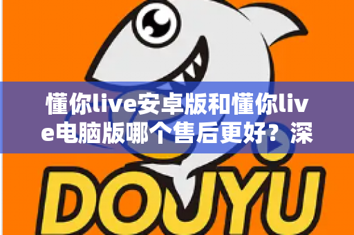 懂你live安卓版和懂你live电脑版哪个售后更好？深度对比解析帮你选对平台
