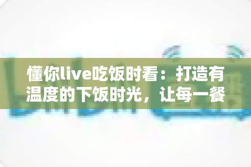 懂你live吃饭时看：打造有温度的下饭时光，让每一餐都不孤单