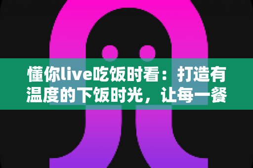 懂你live吃饭时看：打造有温度的下饭时光，让每一餐都不孤单