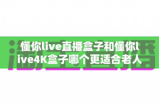 懂你live直播盒子和懂你live4K盒子哪个更适合老人用？2024最全选购指南与使用体验深度解析