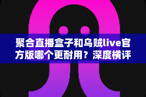 聚合直播盒子和乌贼live官方版哪个更耐用？深度横评帮你选出更长久稳定的一款