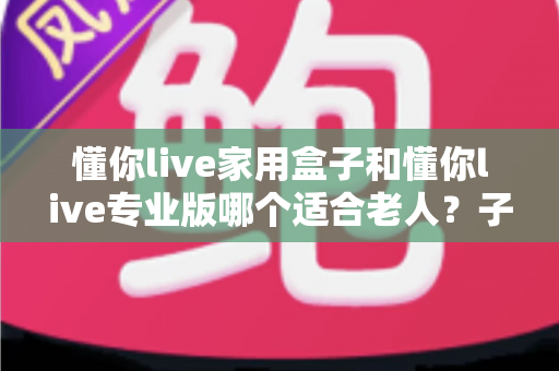 懂你live家用盒子和懂你live专业版哪个适合老人？子女必看的详细选购指南