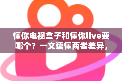 懂你电视盒子和懂你live要哪个?一文读懂两者差异,选对不花冤枉钱 懂你电视盒子和懂你live要哪个?一文读懂两者差异,选对不花冤枉钱