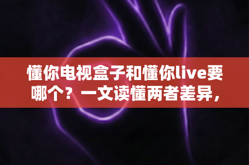懂你电视盒子和懂你live要哪个?一文读懂两者差异,选对不花冤枉钱 懂你电视盒子和懂你live要哪个?一文读懂两者差异,选对不花冤枉钱