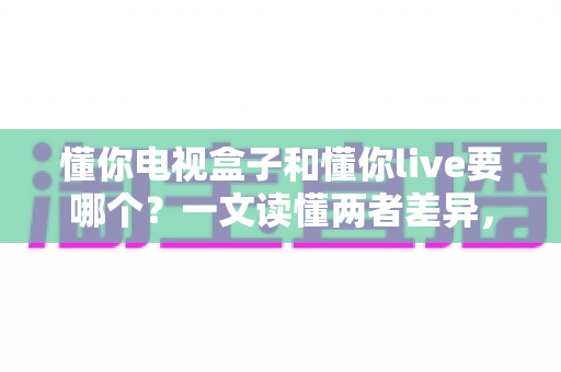 懂你电视盒子和懂你live要哪个?一文读懂两者差异,选对不花冤枉钱 懂你电视盒子和懂你live要哪个?一文读懂两者差异,选对不花冤枉钱