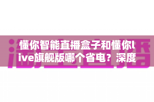 懂你智能直播盒子和懂你live旗舰版哪个省电?深度功耗对比与省电全攻略 懂你智能直播盒子和懂你live旗舰版哪个省电?深度功耗对比与省电全攻略