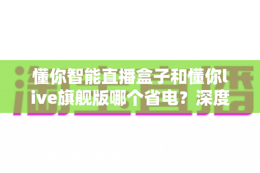 懂你智能直播盒子和懂你live旗舰版哪个省电?深度功耗对比与省电全攻略 懂你智能直播盒子和懂你live旗舰版哪个省电?深度功耗对比与省电全攻略