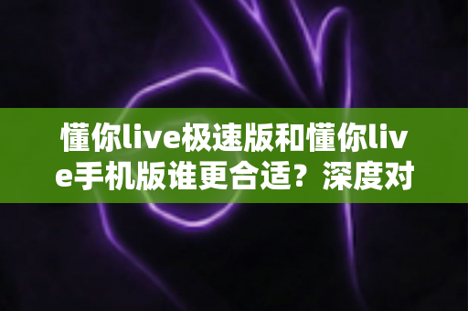 懂你live极速版和懂你live手机版谁更合适？深度对比全面解析，助你找到最适合自己的直播体验