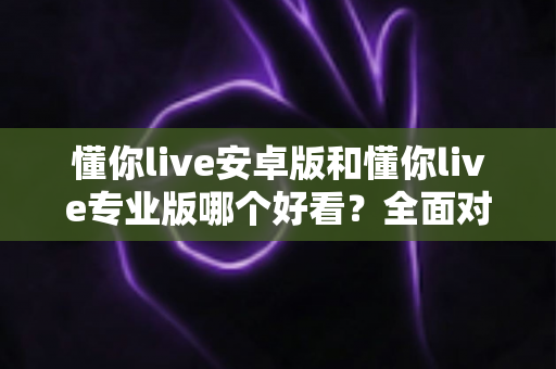 懂你live安卓版和懂你live专业版哪个好看？全面对比教你选出最适合的版本