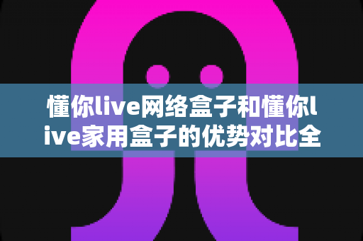 懂你live网络盒子和懂你live家用盒子的优势对比全解析:帮你选对家庭影音娱乐中心 懂你live网络盒子和懂你live家用盒子的优势对比全解析:帮你选对家庭影音娱乐中心