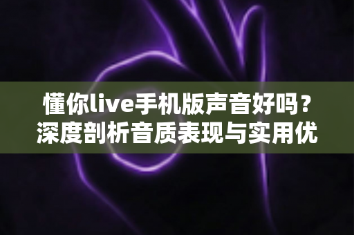 懂你live手机版声音好吗？深度剖析音质表现与实用优化技巧