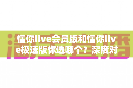 懂你live会员版和懂你live极速版你选哪个？深度对比两大版本，帮你做出最适合自己的选择
