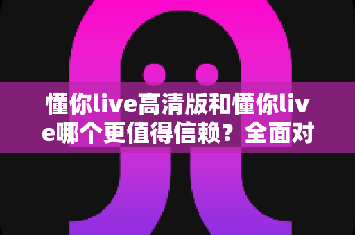懂你live高清版和懂你live哪个更值得信赖？全面对比分析与选购指南