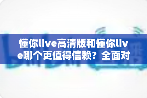 懂你live高清版和懂你live哪个更值得信赖？全面对比分析与选购指南