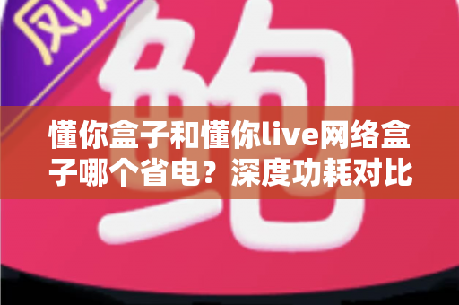 懂你盒子和懂你live网络盒子哪个省电？深度功耗对比与节能选购全攻略