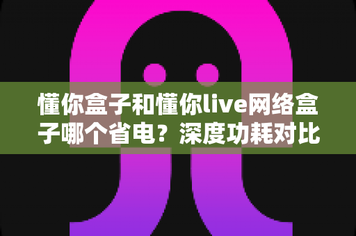 懂你盒子和懂你live网络盒子哪个省电？深度功耗对比与节能选购全攻略