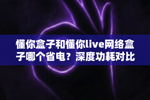 懂你盒子和懂你live网络盒子哪个省电？深度功耗对比与节能选购全攻略