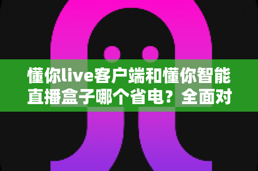懂你live客户端和懂你智能直播盒子哪个省电？全面对比分析与省电实用指南