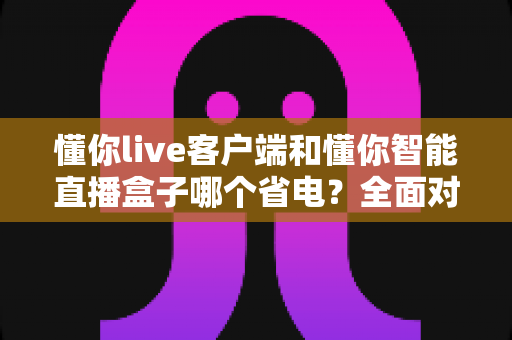 懂你live客户端和懂你智能直播盒子哪个省电？全面对比分析与省电实用指南
