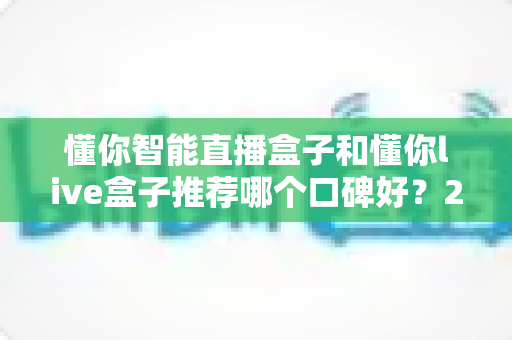 懂你智能直播盒子和懂你live盒子推荐哪个口碑好?2025最新深度对比评测与选购避坑指南全解析 懂你智能直播盒子和懂你live盒子推荐哪个口碑好?2025最新深度对比评测与选购避坑指南全解析