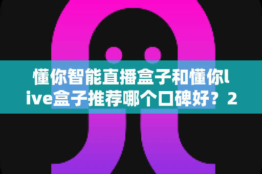 懂你智能直播盒子和懂你live盒子推荐哪个口碑好?2025最新深度对比评测与选购避坑指南全解析 懂你智能直播盒子和懂你live盒子推荐哪个口碑好?2025最新深度对比评测与选购避坑指南全解析