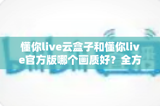 懂你live云盒子和懂你live官方版哪个画质好?全方位画质对比评测助你选出高清观影利器 懂你live云盒子和懂你live官方版哪个画质好?全方位画质对比评测助你选出高清观影利器