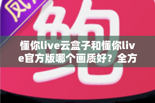 懂你live云盒子和懂你live官方版哪个画质好?全方位画质对比评测助你选出高清观影利器 懂你live云盒子和懂你live官方版哪个画质好?全方位画质对比评测助你选出高清观影利器