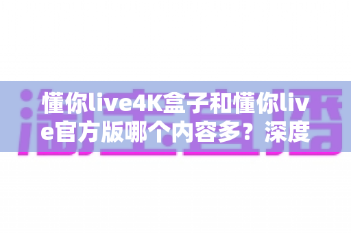 懂你live4K盒子和懂你live官方版哪个内容多？深度对比分析与选购全指南