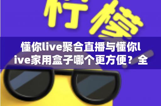 懂你live聚合直播与懂你live家用盒子哪个更方便?全面对比教你选对不选贵 懂你live聚合直播与懂你live家用盒子哪个更方便?全面对比教你选对不选贵
