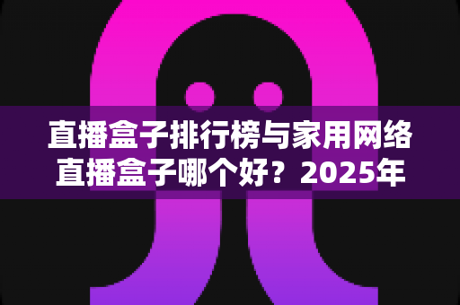 直播盒子排行榜与家用网络直播盒子哪个好?2025年家庭影音选购全攻略与实用指南 直播盒子排行榜与家用网络直播盒子哪个好?2025年家庭影音选购全攻略与实用指南