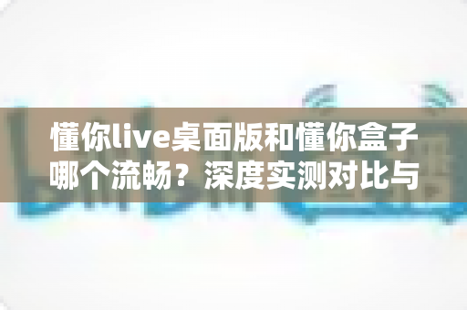 懂你live桌面版和懂你盒子哪个流畅?深度实测对比与选购指南全解析 懂你live桌面版和懂你盒子哪个流畅?深度实测对比与选购指南全解析