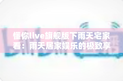 懂你live旗舰版下雨天宅家看:雨天居家娱乐的极致享受指南 懂你live旗舰版下雨天宅家看:雨天居家娱乐的极致享受指南