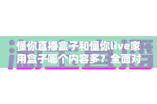 懂你直播盒子和懂你live家用盒子哪个内容多？全面对比解析助你选对家用电视盒子
