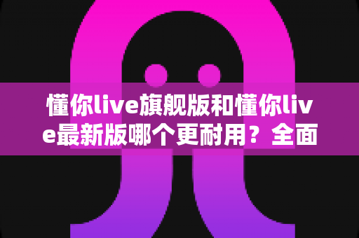 懂你live旗舰版和懂你live最新版哪个更耐用?全面对比解析与实用选购指南 懂你live旗舰版和懂你live最新版哪个更耐用?全面对比解析与实用选购指南