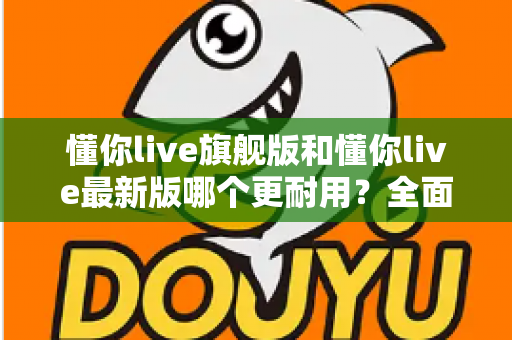 懂你live旗舰版和懂你live最新版哪个更耐用?全面对比解析与实用选购指南 懂你live旗舰版和懂你live最新版哪个更耐用?全面对比解析与实用选购指南