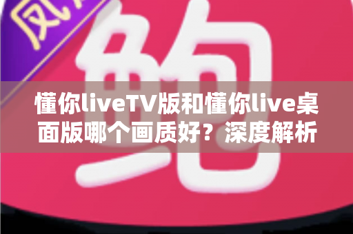 懂你liveTV版和懂你live桌面版哪个画质好？深度解析两大版本画质差异与最佳观看方案