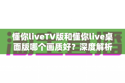 懂你liveTV版和懂你live桌面版哪个画质好？深度解析两大版本画质差异与最佳观看方案