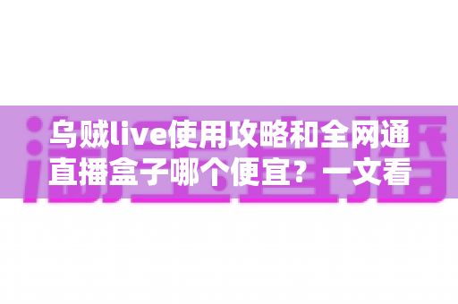 乌贼live使用攻略和全网通直播盒子哪个便宜?一文看懂直播方案怎么选 乌贼live使用攻略和全网通直播盒子哪个便宜?一文看懂直播方案怎么选