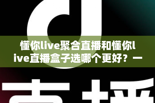 懂你live聚合直播和懂你live直播盒子选哪个更好?一文读懂差异与选购全攻略 懂你live聚合直播和懂你live直播盒子选哪个更好?一文读懂差异与选购全攻略