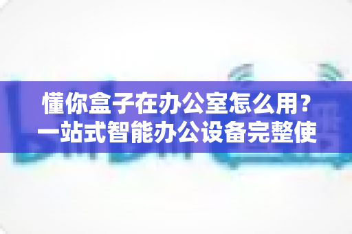懂你盒子在办公室怎么用？一站式智能办公设备完整使用指南与实操技巧全解析