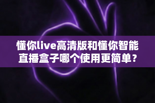 懂你live高清版和懂你智能直播盒子哪个使用更简单?新手小白必读的详细对比指南 懂你live高清版和懂你智能直播盒子哪个使用更简单?新手小白必读的详细对比指南
