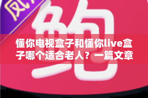 懂你电视盒子和懂你live盒子哪个适合老人？一篇文章讲透选购要点，帮爸妈选对不踩坑