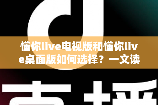 懂你live电视版和懂你live桌面版如何选择？一文读懂差异、场景与最佳答案
