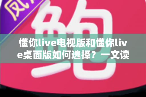 懂你live电视版和懂你live桌面版如何选择？一文读懂差异、场景与最佳答案