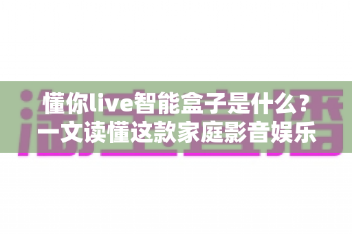 懂你live智能盒子是什么？一文读懂这款家庭影音娱乐神器的功能、优势与选购指南
